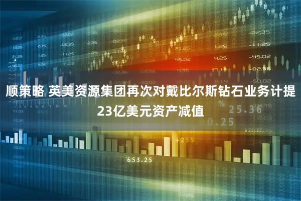 顺策略 英美资源集团再次对戴比尔斯钻石业务计提23亿美元资产减值