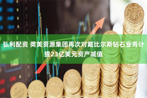 弘利配资 英美资源集团再次对戴比尔斯钻石业务计提23亿美元资产减值