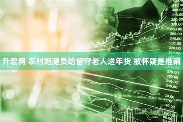 升宏网 农村跑腿员给留守老人送年货 被怀疑是推销