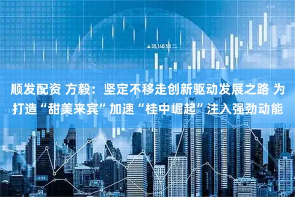 顺发配资 方毅：坚定不移走创新驱动发展之路 为打造“甜美来宾”加速“桂中崛起”注入强劲动能