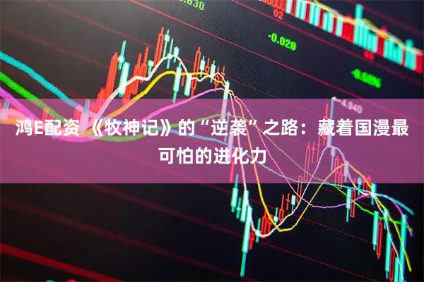 鸿E配资 《牧神记》的“逆袭”之路：藏着国漫最可怕的进化力