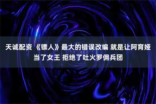 天诚配资 《镖人》最大的错误改编 就是让阿育娅当了女王 拒绝了吐火罗佣兵团