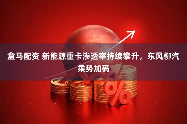 盒马配资 新能源重卡渗透率持续攀升，东风柳汽乘势加码