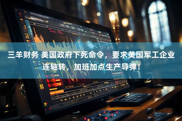 三羊财务 美国政府下死命令，要求美国军工企业连轴转，加班加点生产导弹！