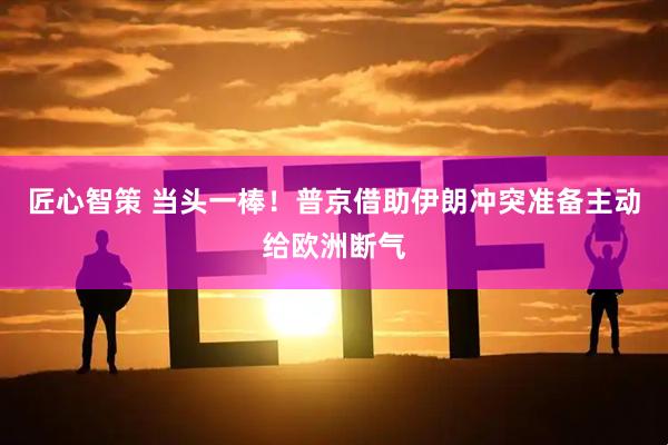 匠心智策 当头一棒！普京借助伊朗冲突准备主动给欧洲断气
