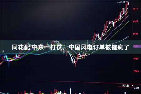 同花配 中东一打仗，中国风电订单被催疯了