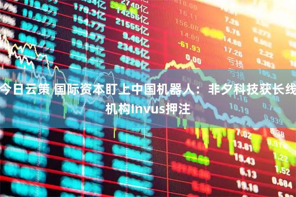 今日云策 国际资本盯上中国机器人：非夕科技获长线机构Invus押注