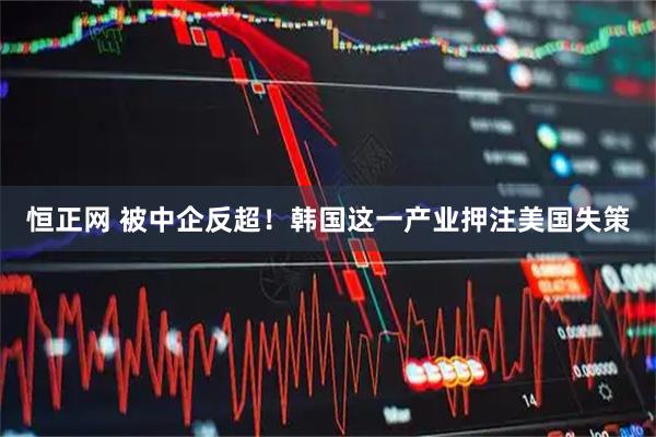 恒正网 被中企反超！韩国这一产业押注美国失策