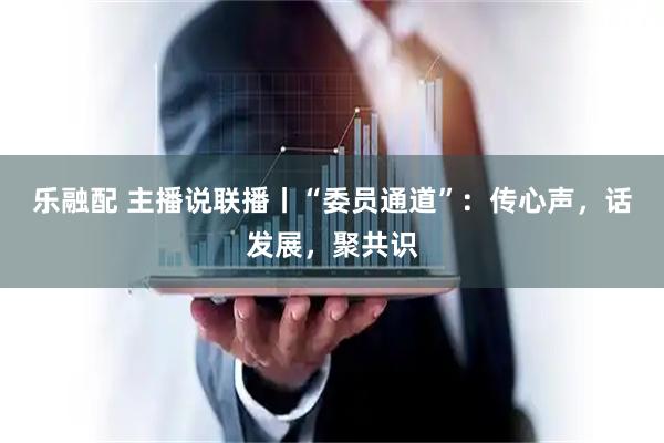 乐融配 主播说联播丨“委员通道”：传心声，话发展，聚共识