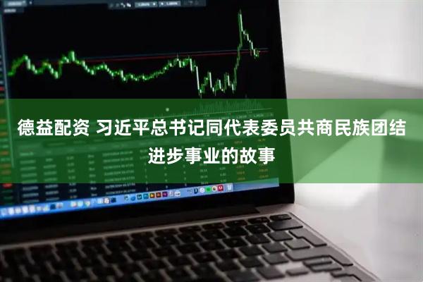 德益配资 习近平总书记同代表委员共商民族团结进步事业的故事