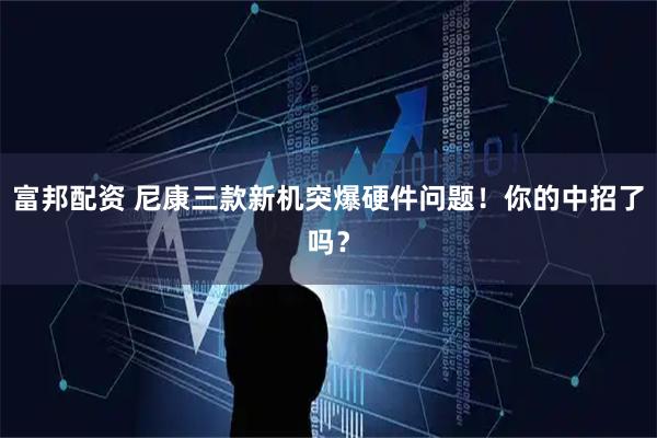 富邦配资 尼康三款新机突爆硬件问题！你的中招了吗？