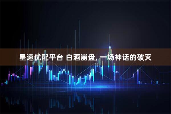星速优配平台 白酒崩盘, 一场神话的破灭
