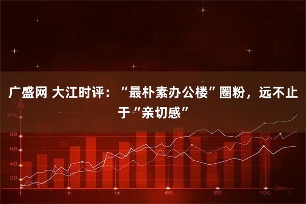 广盛网 大江时评：“最朴素办公楼”圈粉，远不止于“亲切感”