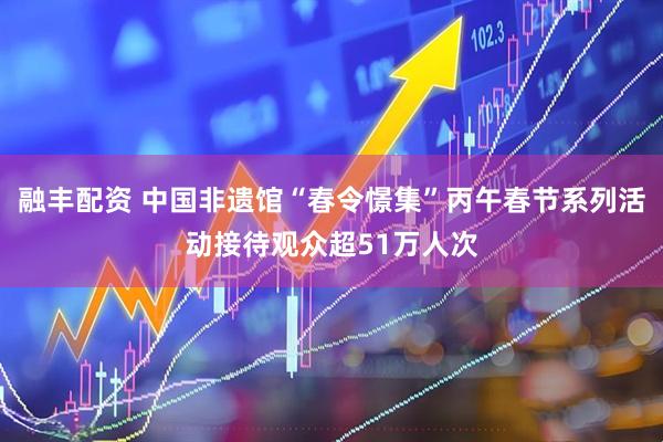 融丰配资 中国非遗馆“春令憬集”丙午春节系列活动接待观众超51万人次