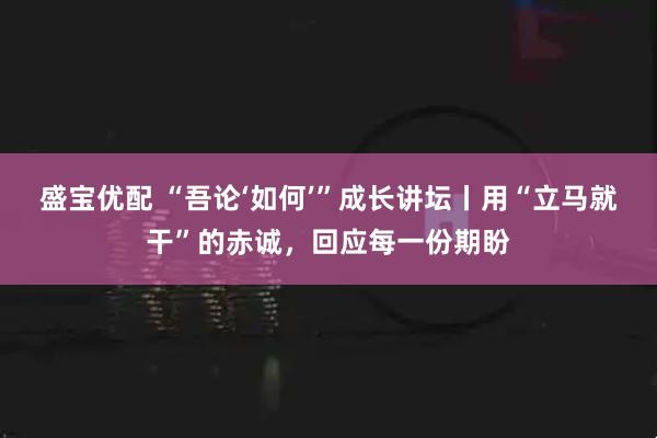 盛宝优配 “吾论‘如何’”成长讲坛丨用“立马就干”的赤诚，回应每一份期盼