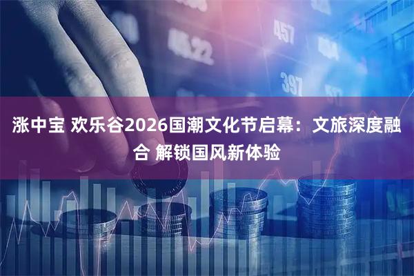 涨中宝 欢乐谷2026国潮文化节启幕：文旅深度融合 解锁国风新体验