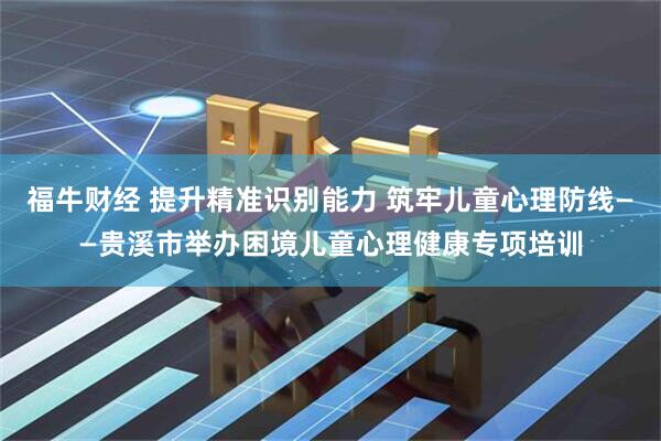 福牛财经 提升精准识别能力 筑牢儿童心理防线——贵溪市举办困境儿童心理健康专项培训