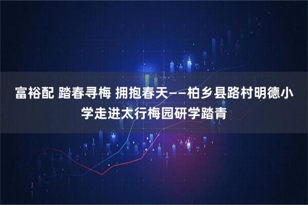 富裕配 踏春寻梅 拥抱春天——柏乡县路村明德小学走进太行梅园研学踏青