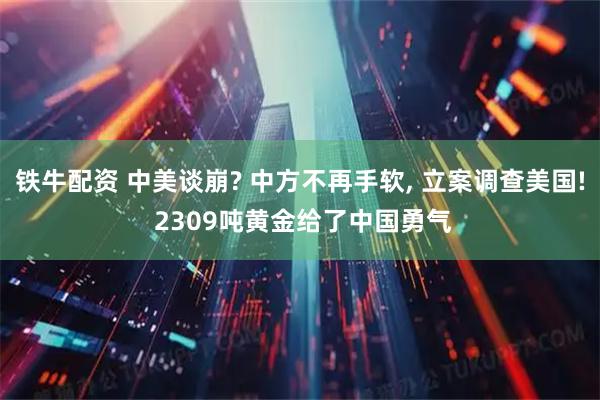 铁牛配资 中美谈崩? 中方不再手软, 立案调查美国! 2309吨黄金给了中国勇气