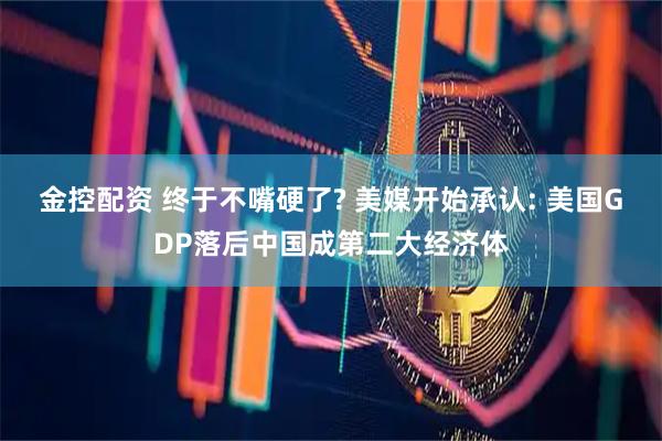 金控配资 终于不嘴硬了? 美媒开始承认: 美国GDP落后中国成第二大经济体
