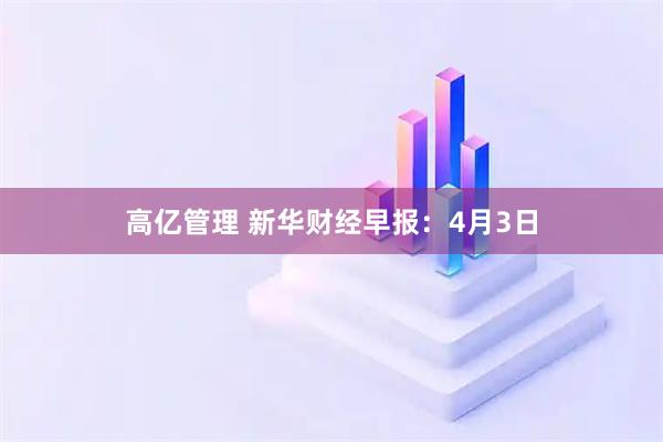 高亿管理 新华财经早报：4月3日