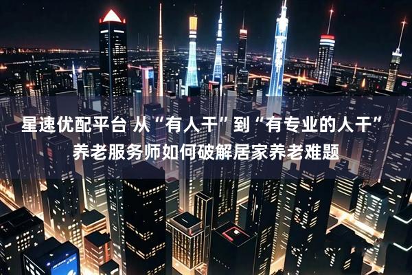 星速优配平台 从“有人干”到“有专业的人干” 养老服务师如何破解居家养老难题