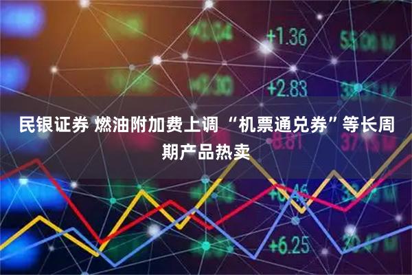 民银证券 燃油附加费上调 “机票通兑券”等长周期产品热卖