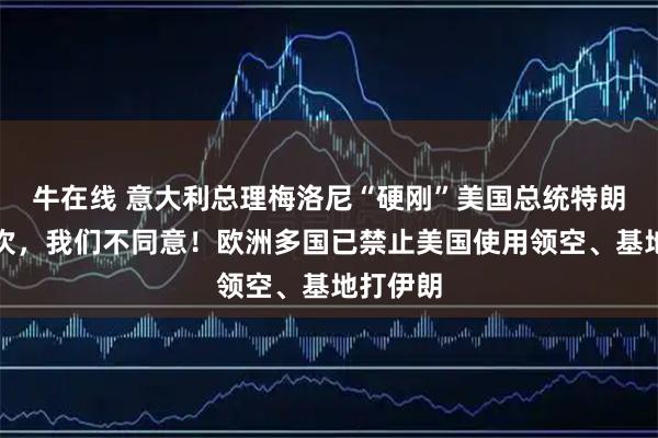 牛在线 意大利总理梅洛尼“硬刚”美国总统特朗普：这次，我们不同意！欧洲多国已禁止美国使用领空、基地打伊朗