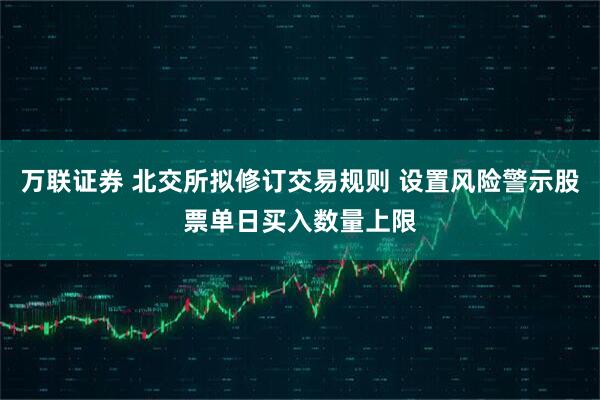 万联证券 北交所拟修订交易规则 设置风险警示股票单日买入数量上限