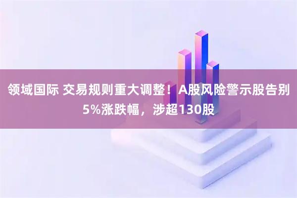 领域国际 交易规则重大调整！A股风险警示股告别5%涨跌幅，涉超130股