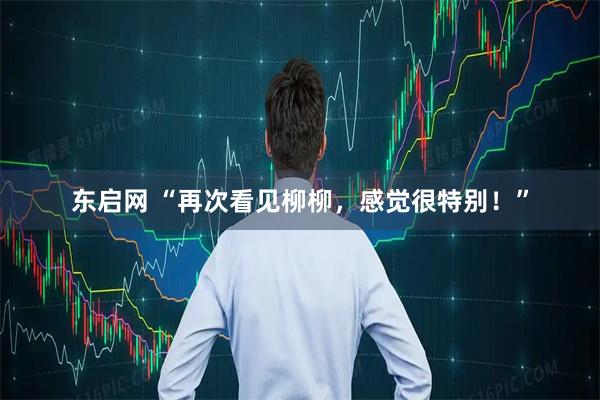 东启网 “再次看见柳柳，感觉很特别！”
