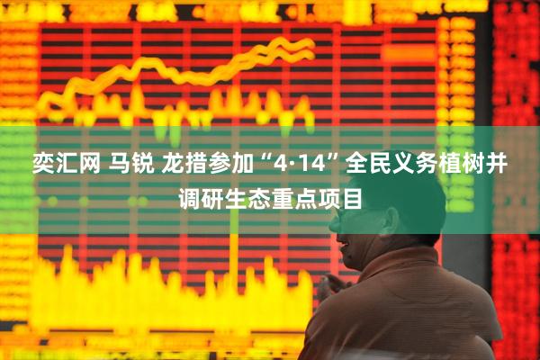 奕汇网 马锐 龙措参加“4·14”全民义务植树并调研生态重点项目