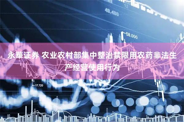 永華证券 农业农村部集中整治禁限用农药非法生产经营使用行为