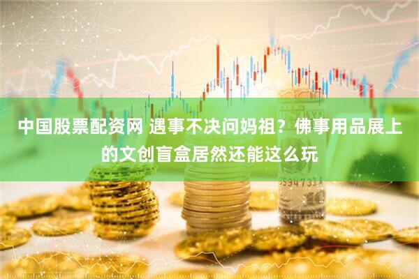 中国股票配资网 遇事不决问妈祖？佛事用品展上的文创盲盒居然还能这么玩