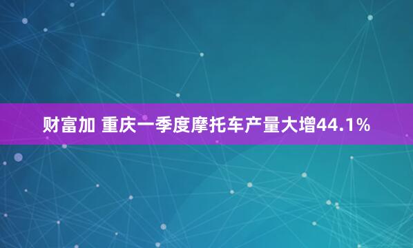 财富加 重庆一季度摩托车产量大增44.1%