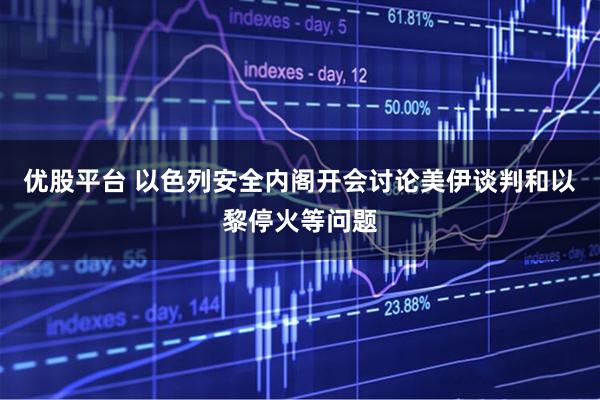 优股平台 以色列安全内阁开会讨论美伊谈判和以黎停火等问题
