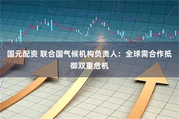 国元配资 联合国气候机构负责人：全球需合作抵御双重危机