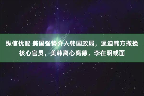 纵信优配 美国强势介入韩国政局，逼迫韩方撤换核心官员，美韩离心离德，李在明或面