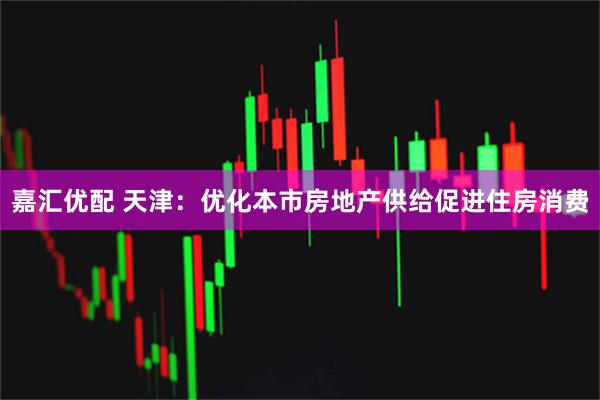 嘉汇优配 天津：优化本市房地产供给促进住房消费