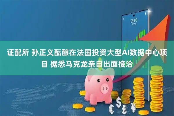 证配所 孙正义酝酿在法国投资大型AI数据中心项目 据悉马克龙亲自出面接洽
