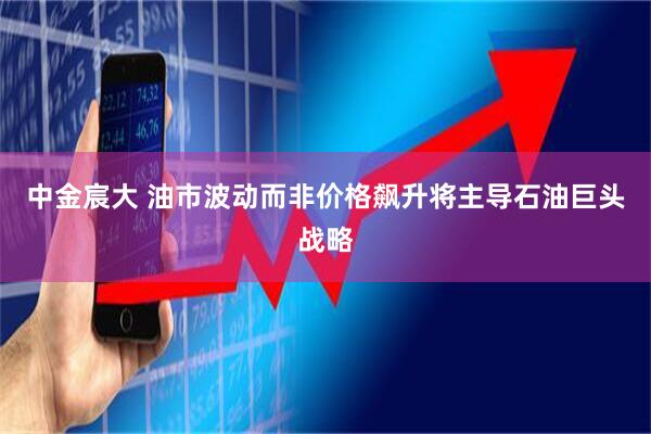 中金宸大 油市波动而非价格飙升将主导石油巨头战略