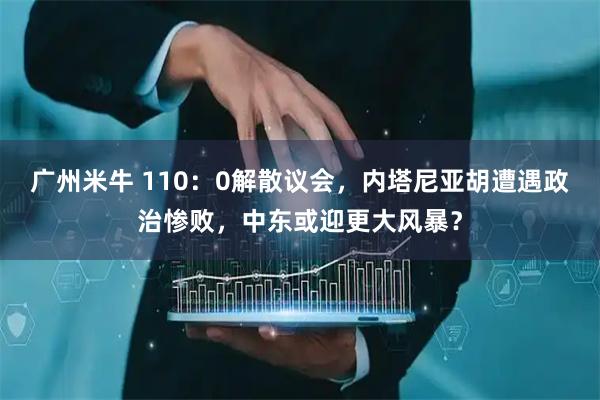 广州米牛 110:0解散议会,内塔尼亚胡遭遇政治惨败,中东或迎更大风暴?