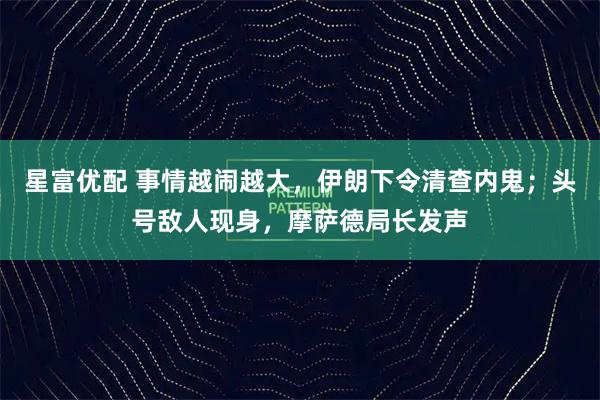 星富优配 事情越闹越大，伊朗下令清查内鬼；头号敌人现身，摩萨德局长发声
