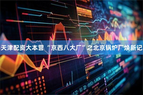 天津配资大本营 “京西八大厂”之北京锅炉厂焕新记