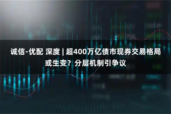 诚信-优配 深度 | 超400万亿债市现券交易格局或生变？分层机制引争议