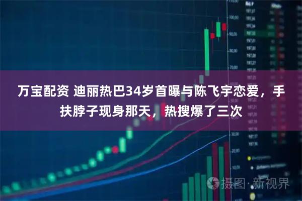 万宝配资 迪丽热巴34岁首曝与陈飞宇恋爱，手扶脖子现身那天，热搜爆了三次