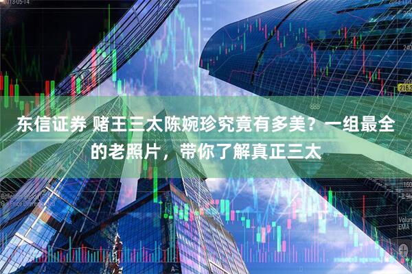 东信证券 赌王三太陈婉珍究竟有多美？一组最全的老照片，带你了解真正三太