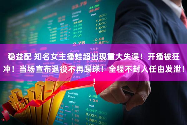 稳益配 知名女主播蛙超出现重大失误！开播被狂冲！当场宣布退役不再踢球！全程不封人任由发泄！