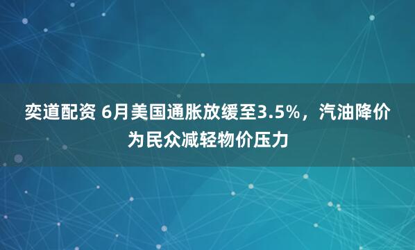 奕道配资 6月美国通胀放缓至3.5%，汽油降价为民众减轻物价压力