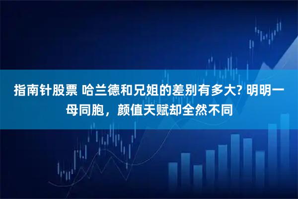 指南针股票 哈兰德和兄姐的差别有多大? 明明一母同胞,颜值天赋却全然不同